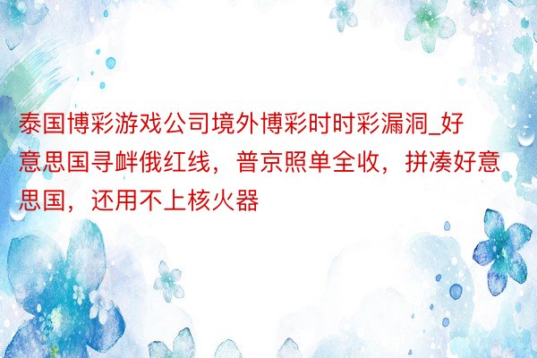 泰国博彩游戏公司境外博彩时时彩漏洞_好意思国寻衅俄红线，普京照单全收，拼凑好意思国，还用不上核火器