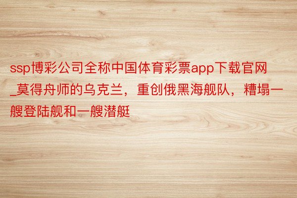 ssp博彩公司全称中国体育彩票app下载官网_莫得舟师的乌克兰，重创俄黑海舰队，糟塌一艘登陆舰和一艘