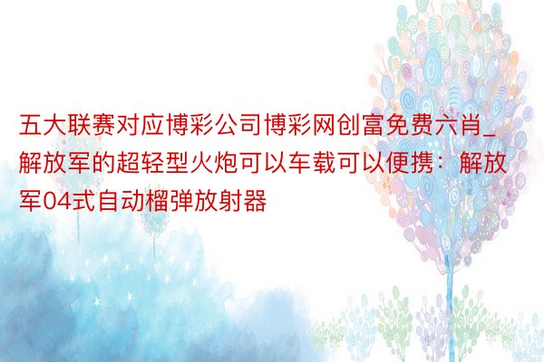 五大联赛对应博彩公司博彩网创富免费六肖_解放军的超轻型火炮可以车载可以便携：解放军04式自动榴弹放射