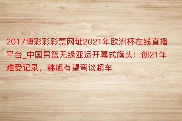 2017博彩彩彩票网址2021年欧洲杯在线直播平台_中国男篮无缘亚运开幕式旗头！创21年难受记录，韩