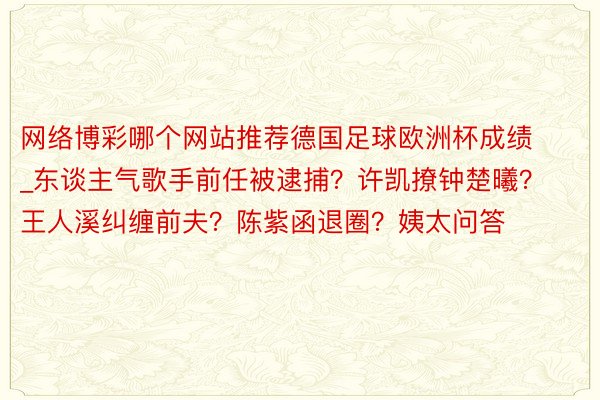 网络博彩哪个网站推荐德国足球欧洲杯成绩_东谈主气歌手前任被逮捕？许凯撩钟楚曦？王人溪纠缠前夫？陈紫函