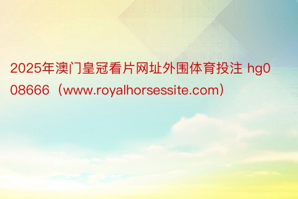 2025年澳门皇冠看片网址外围体育投注 hg008666（www.royalhorsessite.c