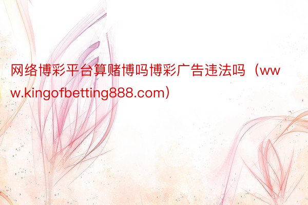 网络博彩平台算赌博吗博彩广告违法吗（www.kingofbetting888.com）