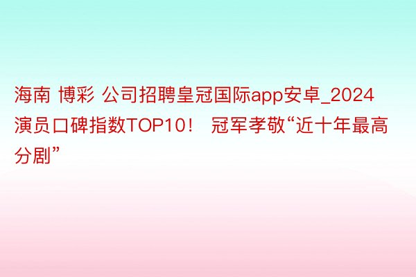 海南 博彩 公司招聘皇冠国际app安卓_2024演员口碑指数TOP10！ 冠军孝敬“近十年最高分剧”