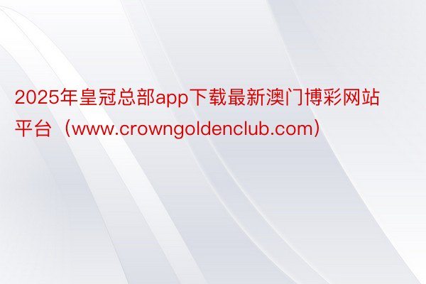 2025年皇冠总部app下载最新澳门博彩网站平台（www.crowngoldenclub.com）