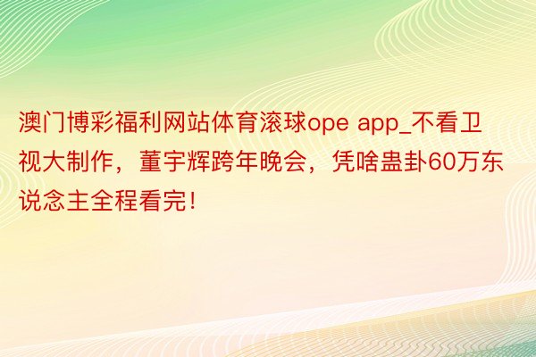 澳门博彩福利网站体育滚球ope app_不看卫视大制作，董宇辉跨年晚会，凭啥蛊卦60万东说念主全程看