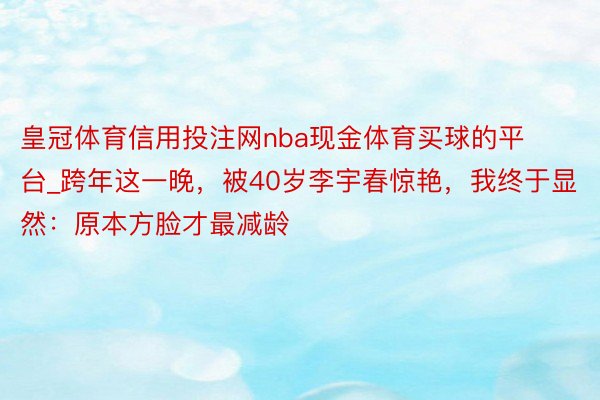 皇冠体育信用投注网nba现金体育买球的平台_跨年这一晚，被40岁李宇春惊艳，我终于显然：原本方脸才最