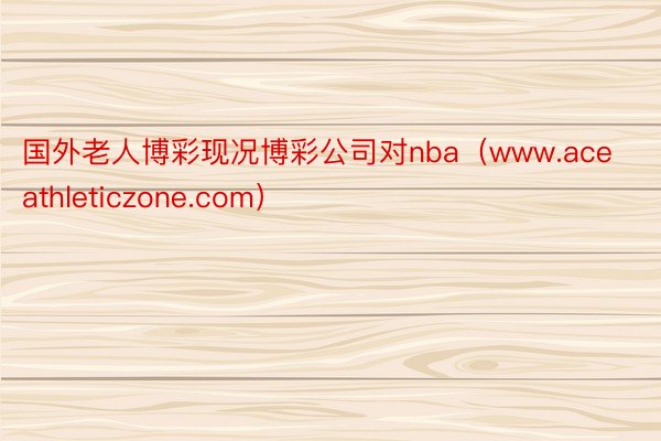 国外老人博彩现况博彩公司对nba（www.aceathleticzone.com）