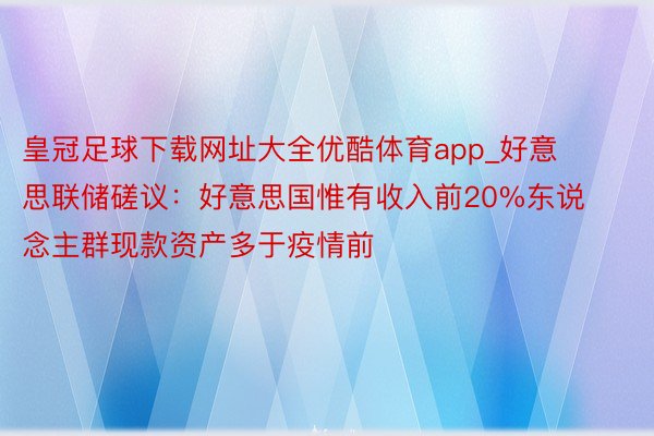 皇冠足球下载网址大全优酷体育app_好意思联储磋议：好意思国惟有收入前20%东说念主群现款资产多于疫