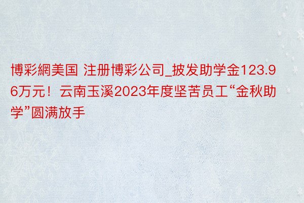 博彩網美国 注册博彩公司_披发助学金123.96万元！云南玉溪2023年度坚苦员工“金秋助学”圆满放