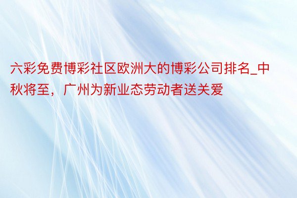 六彩免费博彩社区欧洲大的博彩公司排名_中秋将至，广州为新业态劳动者送关爱