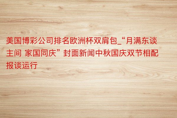 美国博彩公司排名欧洲杯双肩包_“月满东谈主间 家国同庆” 封面新闻中秋国庆双节相配报谈运行