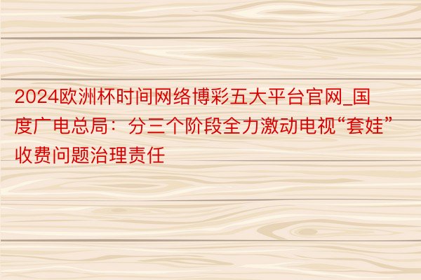 2024欧洲杯时间网络博彩五大平台官网_国度广电总局:分三个阶段全力激动电视“套娃”收费问题治理责任